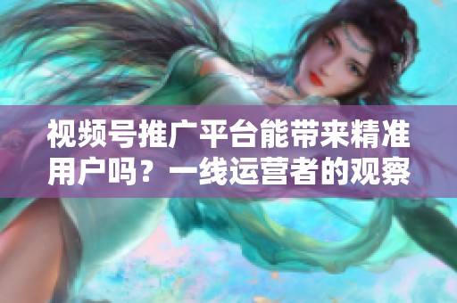 视频号推广平台能带来精准用户吗？一线运营者的观察