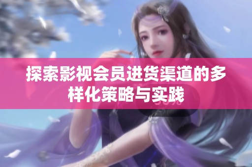 探索影视会员进货渠道的多样化策略与实践 探索影视会员进货渠道的多样化策略与实践