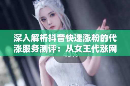深入解析抖音快速涨粉的代涨服务测评：从女王代涨网到内容合作的全方位探讨