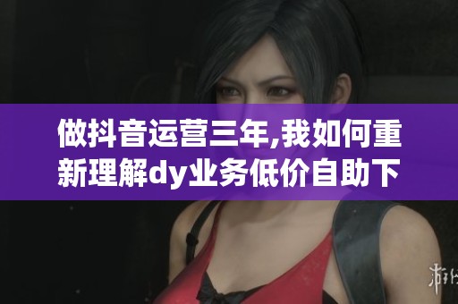 做抖音运营三年,我如何重新理解dy业务低价自助下单平台微信的价值？