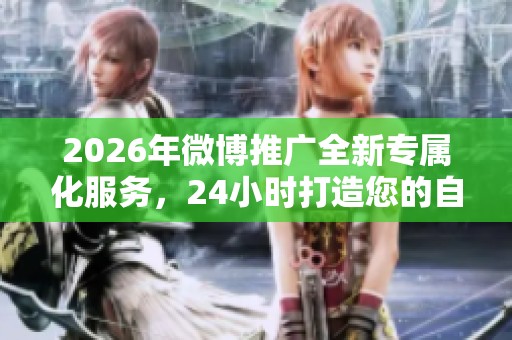 2026年微博推广全新专属化服务，24小时打造您的自媒体账号