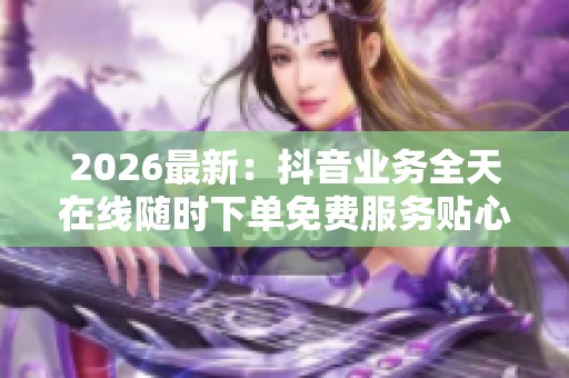 2026最新：抖音业务全天在线随时下单免费服务贴心陪伴每一刻专属化