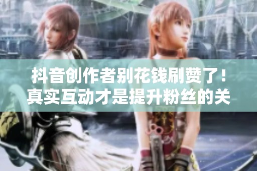 抖音创作者别花钱刷赞了！真实互动才是提升粉丝的关键