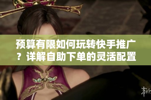 预算有限如何玩转快手推广？详解自助下单的灵活配置技巧