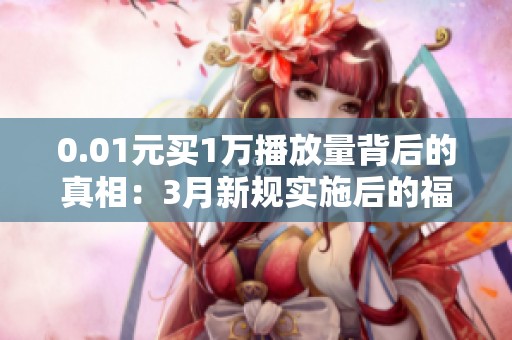 0.01元买1万播放量背后的真相：3月新规实施后的福利与陷阱揭秘