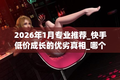 2026年1月专业推荐_快手低价成长的优劣真相_哪个品牌服务靠谱_资讯