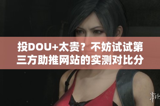 投DOU+太贵？不妨试试第三方助推网站的实测对比分析
