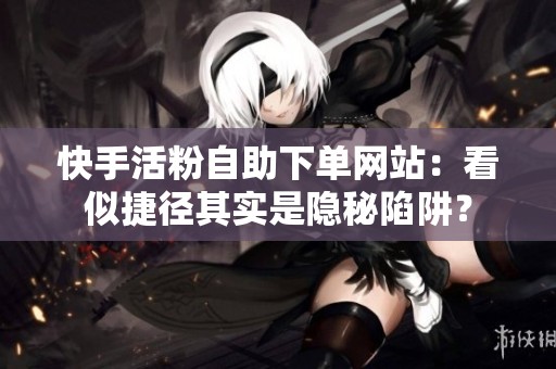 快手活粉自助下单网站:看似捷径其实是隐秘陷阱? 快手活粉自助下单网站:看似捷径其实是隐秘陷阱?