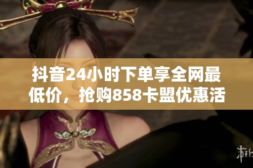 抖音24小时下单享全网最低价，抢购858卡盟优惠活动！