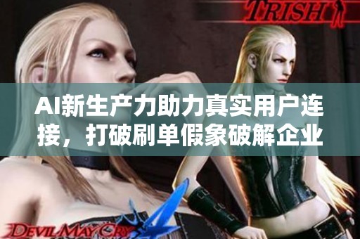 AI新生产力助力真实用户连接,打破刷单假象破解企业增长焦虑 AI新生产力助力真实用户连接,打破刷单假象破解企业增长焦虑