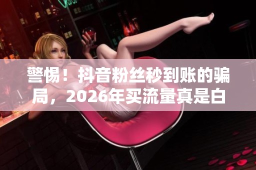 警惕!抖音粉丝秒到账的骗局,2026年买流量真是白花钱 警惕!抖音粉丝秒到账的骗局,2026年买流量真是白花钱
