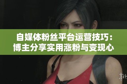 自媒体粉丝平台运营技巧:博主分享实用涨粉与变现心得 自媒体粉丝平台运营技巧:博主分享实用涨粉与变现心得