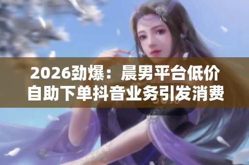 2026劲爆：晨男平台低价自助下单抖音业务引发消费者权益热议