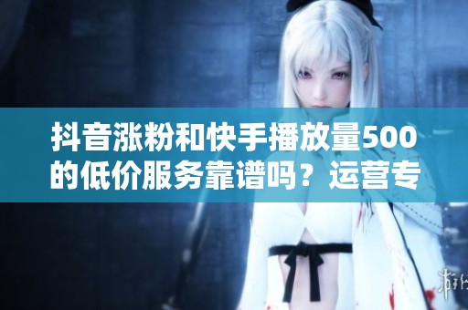 抖音涨粉和快手播放量500的低价服务靠谱吗？运营专家分享真实体验