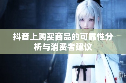 抖音上购买商品的可靠性分析与消费者建议 抖音上购买商品的可靠性分析与消费者建议