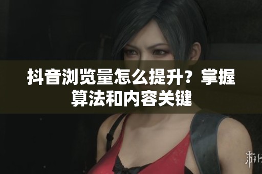 抖音浏览量怎么提升？掌握算法和内容关键