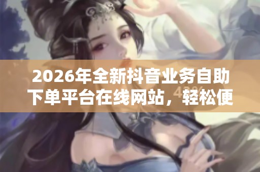 2026年全新抖音业务自助下单平台在线网站，轻松便捷管理个人媒体账号