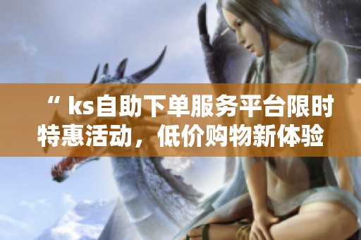 “ ks自助下单服务平台限时特惠活动,低价购物新体验” “ ks自助下单服务平台限时特惠活动,低价购物新体验”