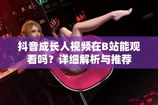 抖音成长人视频在B站能观看吗?详细解析与推荐 抖音成长人视频在B站能观看吗?详细解析与推荐