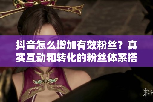 抖音怎么增加有效粉丝?真实互动和转化的粉丝体系搭建 抖音怎么增加有效粉丝?真实互动和转化的粉丝体系搭建