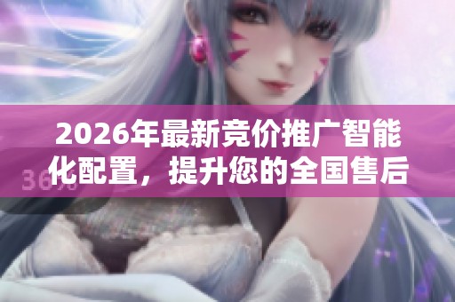 2026年最新竞价推广智能化配置,提升您的全国售后服务热线 2026年最新竞价推广智能化配置,提升您的全国售后服务热线