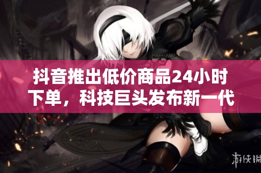 抖音推出低价商品24小时下单,科技巨头发布新一代AI模型 抖音推出低价商品24小时下单,科技巨头发布新一代AI模型