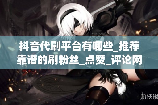 抖音代刷平台有哪些_推荐靠谱的刷粉丝_点赞_评论网站_助你快速 抖音代刷平台有哪些_推荐靠谱的刷粉丝_点赞_评论网站_助你快速