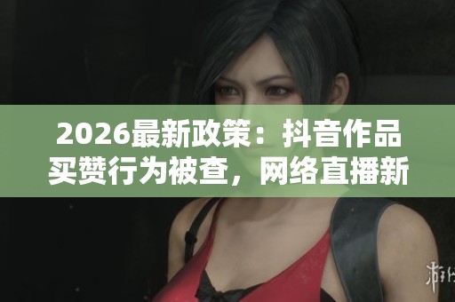 2026最新政策:抖音作品买赞行为被查,网络直播新规首日多名主播遭严惩 2026最新政策:抖音作品买赞行为被查,网络直播新规首日多名主播遭严惩