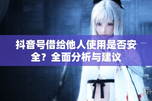 抖音号借给他人使用是否安全?全面分析与建议 抖音号借给他人使用是否安全?全面分析与建议