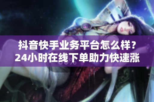 抖音快手业务平台怎么样?24小时在线下单助力快速涨粉直播人气 抖音快手业务平台怎么样?24小时在线下单助力快速涨粉直播人气