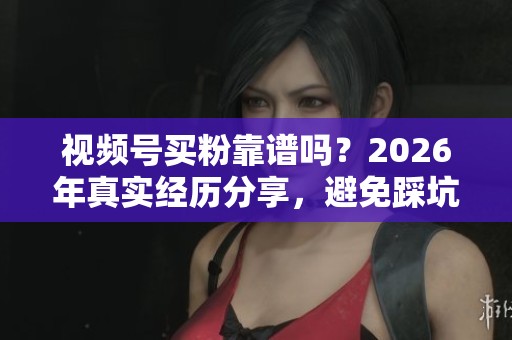 视频号买粉靠谱吗？2026年真实经历分享，避免踩坑的实用指南