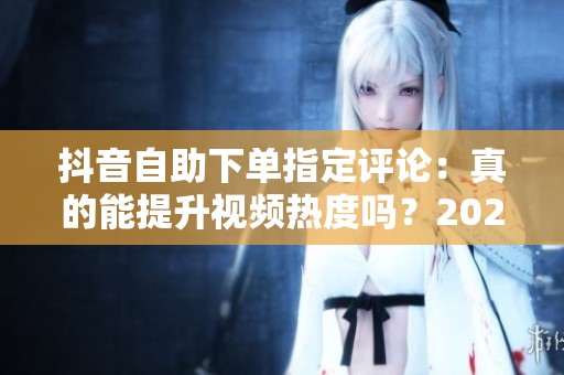 抖音自助下单指定评论：真的能提升视频热度吗？2024年实测分析