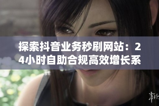 探索抖音业务秒刷网站:24小时自助合规高效增长系统 探索抖音业务秒刷网站:24小时自助合规高效增长系统