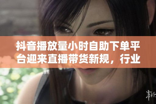 抖音播放量小时自助下单平台迎来直播带货新规，行业震荡加剧