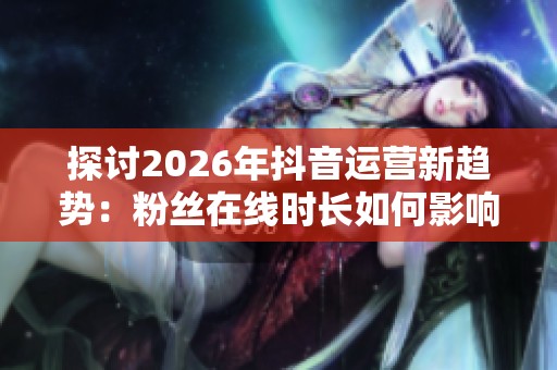 探讨2026年抖音运营新趋势:粉丝在线时长如何影响内容推送效果 探讨2026年抖音运营新趋势:粉丝在线时长如何影响内容推送效果