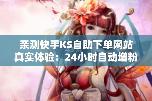 亲测快手KS自助下单网站真实体验：24小时自动增粉点赞靠谱吗？