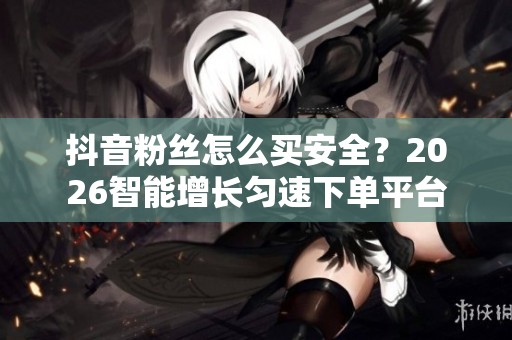 抖音粉丝怎么买安全？2026智能增长匀速下单平台