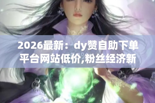 2026最新：dy赞自助下单平台网站低价,粉丝经济新风口助力内容变现