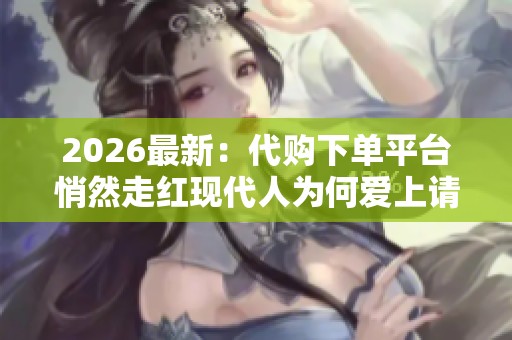 2026最新：代购下单平台悄然走红现代人为何爱上请人帮忙消费定制化