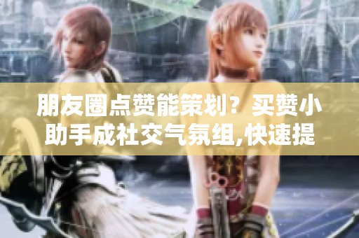 朋友圈点赞能策划？买赞小助手成社交气氛组,快速提升互动