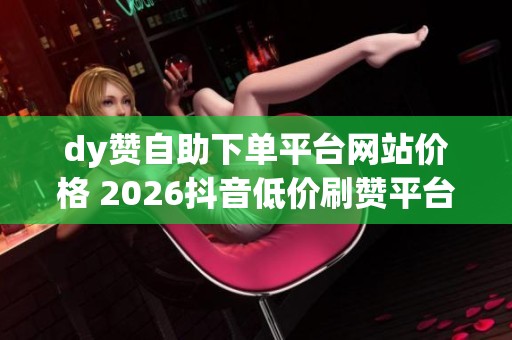 dy赞自助下单平台网站价格 2026抖音低价刷赞平台对比