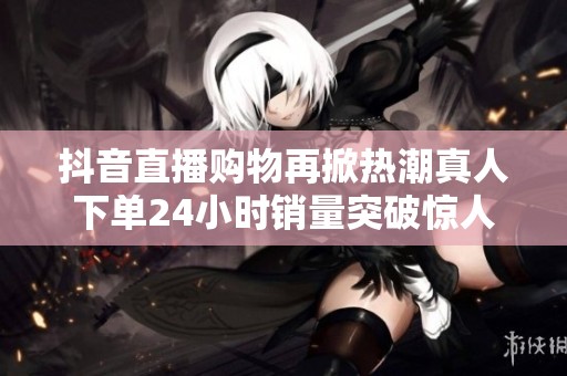 抖音直播购物再掀热潮真人下单24小时销量突破惊人纪录