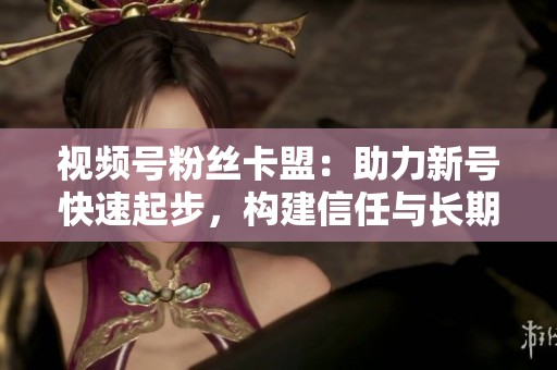 视频号粉丝卡盟：助力新号快速起步，构建信任与长期经营之道