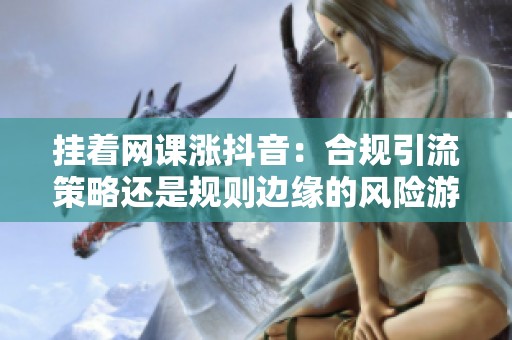 挂着网课涨抖音：合规引流策略还是规则边缘的风险游戏？