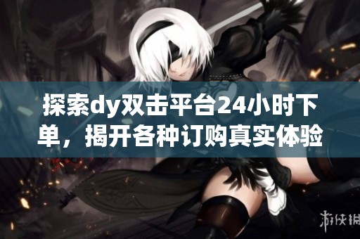 探索dy双击平台24小时下单，揭开各种订购真实体验的神秘面纱