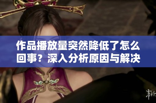 作品播放量突然降低了怎么回事？深入分析原因与解决方案