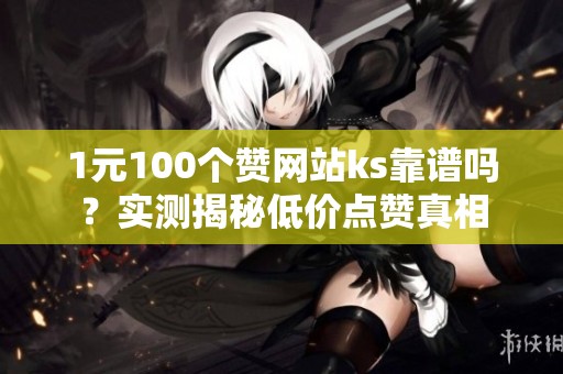 1元100个赞网站ks靠谱吗？实测揭秘低价点赞真相