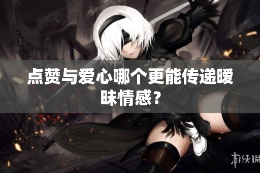 点赞与爱心哪个更能传递暧昧情感? 点赞与爱心哪个更能传递暧昧情感?