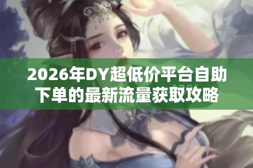 2026年DY超低价平台自助下单的最新流量获取攻略 2026年DY超低价平台自助下单的最新流量获取攻略