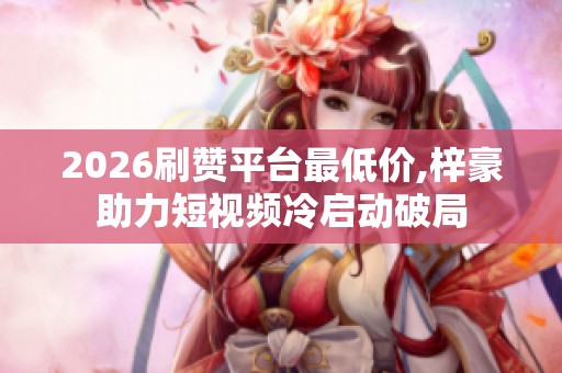 2026刷赞平台最低价,梓豪助力短视频冷启动破局 2026刷赞平台最低价,梓豪助力短视频冷启动破局